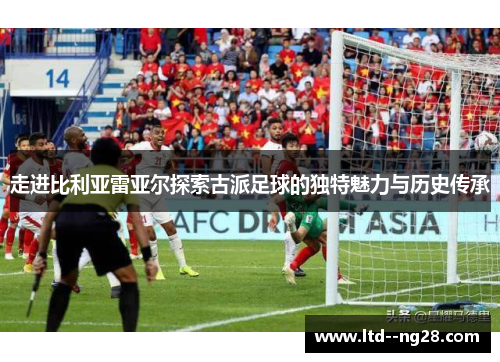 走进比利亚雷亚尔探索古派足球的独特魅力与历史传承