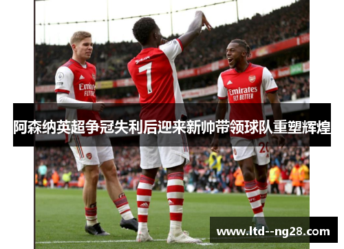 阿森纳英超争冠失利后迎来新帅带领球队重塑辉煌