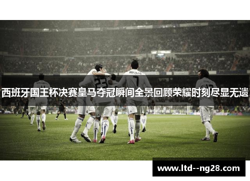 西班牙国王杯决赛皇马夺冠瞬间全景回顾荣耀时刻尽显无遗