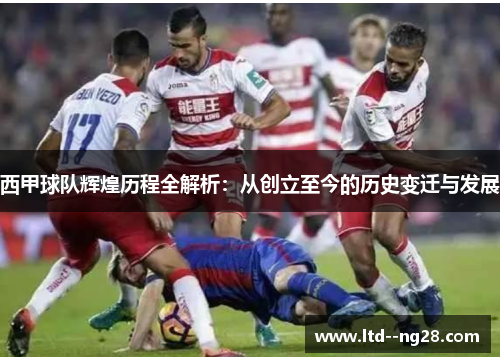 西甲球队辉煌历程全解析：从创立至今的历史变迁与发展