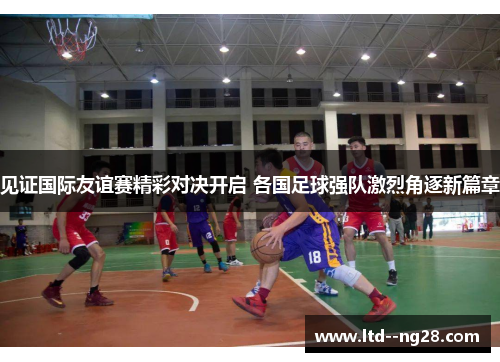 见证国际友谊赛精彩对决开启 各国足球强队激烈角逐新篇章