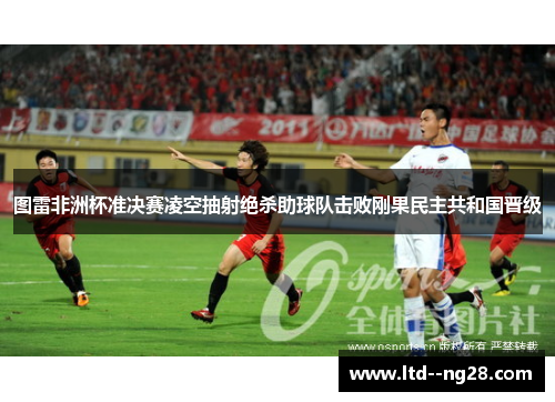 图雷非洲杯准决赛凌空抽射绝杀助球队击败刚果民主共和国晋级